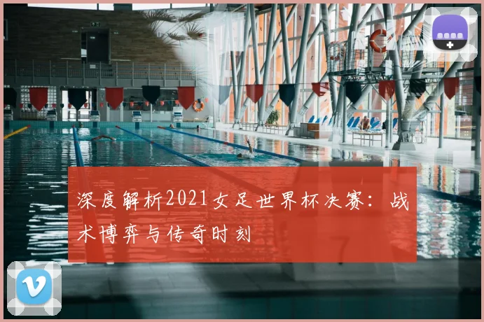 深度解析2021女足世界杯决赛：战术博弈与传奇时刻