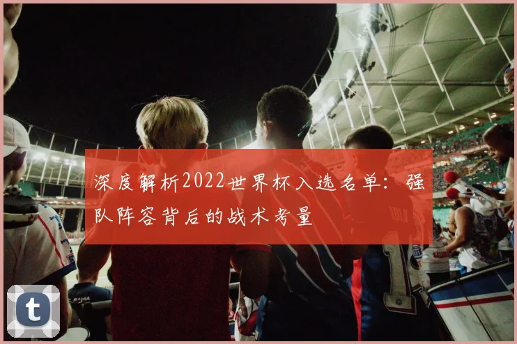 深度解析2022世界杯入选名单：强队阵容背后的战术考量