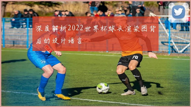 深度解析2022世界杯球衣渲染图背后的设计语言