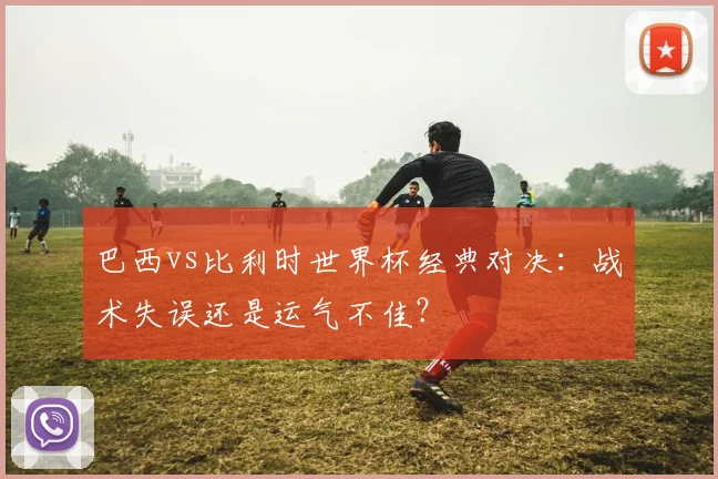 巴西vs比利时世界杯经典对决：战术失误还是运气不佳？