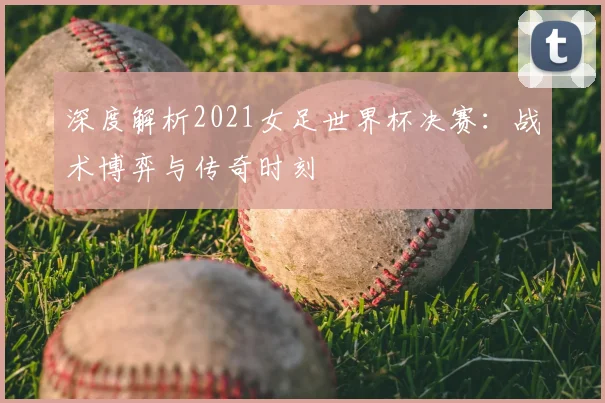 深度解析2021女足世界杯决赛：战术博弈与传奇时刻