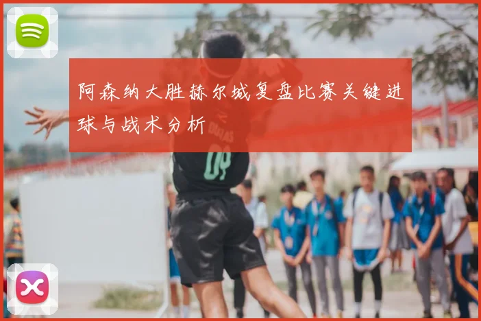 阿森纳大胜赫尔城复盘比赛关键进球与战术分析