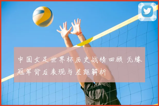 中国女足世界杯历史战绩回顾 无缘冠军背后表现与差距解析
