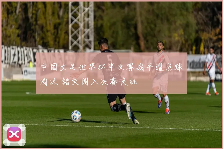 中国女足世界杯半决赛战平遭点球淘汰 错失闯入决赛良机