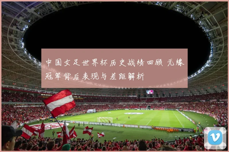 中国女足世界杯历史战绩回顾 无缘冠军背后表现与差距解析